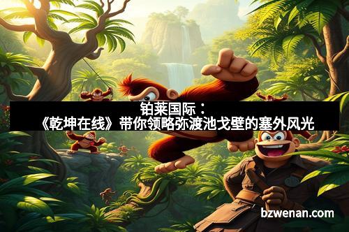 铂莱国际：《乾坤在线》带你领略弥渡池戈壁的塞外风光